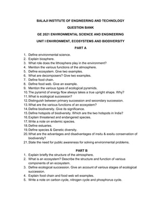 BALAJI INSTITUTE OF ENGINEERING AND TECHNOLOGY

                                QUESTION BANK

           GE 2021 ENVIRONMENTAL SCIENCE AND ENGINEERING

          UNIT I ENVIRONMENT, ECOSYSTEMS AND BIODIVERSITY

                                     PART A

1. Define environmental science.
2. Explain biosphere.
3. What role does the lithosphere play in the environment?
4. Mention the various functions of the atmosphere.
5. Define ecosystem. Give two examples.
6. What are decomposers? Give two examples.
7. Define food chain.
8. Define food web. Give an example.
9. Mention the various types of ecological pyramids.
10. The pyramid of energy flow always takes a true upright shape. Why?
11. What is ecological succession?
12. Distinguish between primary succession and secondary succession.
13. What are the various functions of an ecosystem?
14. Define biodiversity. Give its significance.
15. Define hotspots of biodiversity. Which are the two hotspots in India?
16. Explain threatened and endangered species.
17. Write a note on endemic species.
18. Define estuaries.
19. Define species & Genetic diversity.
20. What are the advantages and disadvantages of insitu & exsitu conservation of
    biodiversity?
21. State the need for public awareness for solving environmental problems.

                                          PART B
1.   Explain briefly the structure of the atmosphere.
2.   What is an ecosystem? Describe the structure and function of various
     components of an ecosystem.
3.   Define ecological succession. Give an account of various stages of ecological
     succession.
4.   Explain food chain and food web wit examples.
5.   Write a note on carbon cycle, nitrogen cycle and phosphorus cycle.
 