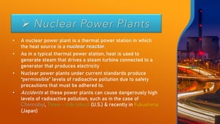 ➢ Nuclear Power Plants
• A nuclear power plant is a thermal power station in which
the heat source is a nuclear reactor.
• As in a typical thermal power station, heat is used to
generate steam that drives a steam turbine connected to a
generator that produces electricity
• Nuclear power plants under current standards produce
“permissible” levels of radioactive pollution due to safety
precautions that must be adhered to.
• Accidents at these power plants can cause dangerously high
levels of radioactive pollution, such as in the case of
Chernobyl, Three – mile Island (U.S.) & recently in Fukushima
(Japan)
 