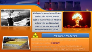 Nuclear Hazards
Radioactive pollution that is spread through earth’s
atmosphere is called Fallout.
The best example of fallout is; Nuclear Bomb attacks on
Hiroshima & Nagasaki, Japan in 1945 by U.S. during WW-II
Radioactive waste is usually the
product of a nuclear process
such as nuclear fission, which is
extensively used in nuclear
reactors, nuclear weapons &
other nuclear fuel – cycles.
 