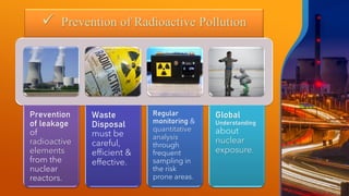 ✓ Prevention of Radioactive Pollution
Prevention
of leakage
of
radioactive
elements
from the
nuclear
reactors.
Waste
Disposal
must be
careful,
efficient &
effective.
Regular
monitoring &
quantitative
analysis
through
frequent
sampling in
the risk
prone areas.
Global
Understanding
about
nuclear
exposure.
 