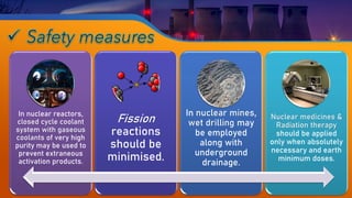 In nuclear reactors,
closed cycle coolant
system with gaseous
coolants of very high
purity may be used to
prevent extraneous
activation products.
Fission
reactions
should be
minimised.
In nuclear mines,
wet drilling may
be employed
along with
underground
drainage.
Nuclear medicines &
Radiation therapy
should be applied
only when absolutely
necessary and earth
minimum doses.
 