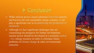 o While nuclear power cannot substitute fossil fuel entirely
and become the sole sustainable energy resource, it can
play a significant role in decarbonizing the production of
electricity.
o Although we face significant challenges that are
constraining the prospects for further development,
nuclear power should be developed as a potential carbon
– free energy resource in order to eliminate future
problems of climate change & other environmental
concerns.
 