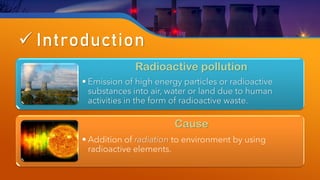 ✓ Introduction
Radioactive pollution
• Emission of high energy particles or radioactive
substances into air, water or land due to human
activities in the form of radioactive waste.
Cause
• Addition of radiation to environment by using
radioactive elements.
 