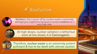 ✓Radiation
Radiation, that is given off by nuclear waste is extremely
damaging to organisms because it causes mutations at a
very high rate.
At high doses, nuclear radiation is lethal but
even at low doses, it is Carcinogenic.
Therefore, nuclear waste is an extremely potent
pollutant & has to be dealt with utmost caution.
 