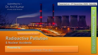 Radioactive Pollution
& Nuclear Accidents
Labhesh Parakh
Presented by –
Presented on – 5th December, 2020; Saturday
Bsc.
Biotechnology
(2020-21)
Submitted to ~
Dr. Anil Kumar
(Faculty of Life Sciences)
Environmental Studies’
 