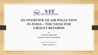 AN OVERVIEW OF AIR POLLUTION
IN INDIA – THE NEED FOR
URGENT REFORMS
BY
V.HARISH (16BLB1039)
S.MRIDULA ROYAN (16BLB1015)
UNDER GUIDANCE OF
PROF. VASUGI K
 