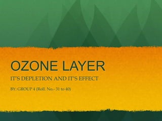 OZONE LAYER
IT’S DEPLETION AND IT’S EFFECT
BY: GROUP 4 (Roll. No.- 31 to 40)
 