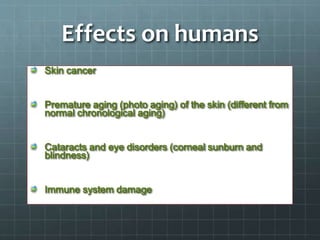 Effects on humans
Skin cancer
Premature aging (photo aging) of the skin (different from
normal chronological aging)
Cataracts and eye disorders (corneal sunburn and
blindness)
Immune system damage
 