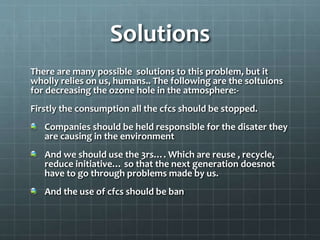Solutions
There are many possible solutions to this problem, but it
wholly relies on us, humans.. The following are the soltuions
for decreasing the ozone hole in the atmosphere:-
Firstly the consumption all the cfcs should be stopped.
Companies should be held responsible for the disater they
are causing in the environment
And we should use the 3rs…. Which are reuse , recycle,
reduce initiative… so that the next generation doesnot
have to go through problems made by us.
And the use of cfcs should be ban
 