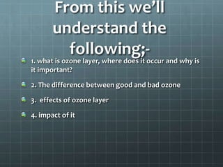 From this we’ll
understand the
following;-
1. what is ozone layer, where does it occur and why is
it important?
2. The difference between good and bad ozone
3. effects of ozone layer
4. impact of it
 