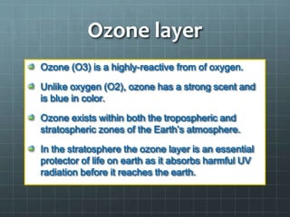 Ozone layer
Ozone (O3) is a highly-reactive from of oxygen.
Unlike oxygen (O2), ozone has a strong scent and
is blue in color.
Ozone exists within both the tropospheric and
stratospheric zones of the Earth’s atmosphere.
In the stratosphere the ozone layer is an essential
protector of life on earth as it absorbs harmful UV
radiation before it reaches the earth.
 