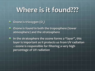 Where is it found???
Ozone is trioxygen (O3)
Ozone is found in both the troposphere (lower
atmosphere) and the stratosphere
In the stratosphere the ozone forms a “layer”, this
layer is important as it protects us from UV radiation
– ozone is responsible for filtering a very high
percentage of UV radiation
 