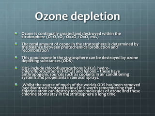 Ozone depletion
Ozone is continually created and destroyed within the
stratosphere (O+O2=O3+O=2O2+O=O3 etc.)
The total amount of ozone in the stratosphere is determined by
the balance between photochemical production and
recombination
This good ozone in the stratosphere can be destroyed by ozone
depleting substances (ODS)
ODS include chlorofluorocarbons (CFCs), hydro-
chlorofluorocarbons (HCFCs) and halons – these have
anthropogenic sources such as coolants in air conditioning
systems and propellants in aerosol sprays.
Whilst the source of much of the worlds ODS has been removed
(see Montreal Protocol below) it is worth remembering that 1
chlorine atom can destroy 100,000 molecules of ozone and these
chlorine atoms stay in the stratosphere a long time.
 