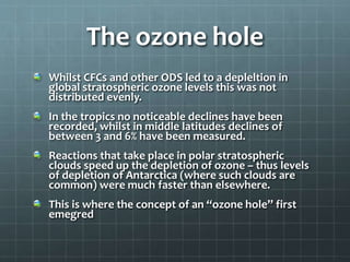 The ozone hole
Whilst CFCs and other ODS led to a depleltion in
global stratospheric ozone levels this was not
distributed evenly.
In the tropics no noticeable declines have been
recorded, whilst in middle latitudes declines of
between 3 and 6% have been measured.
Reactions that take place in polar stratospheric
clouds speed up the depletion of ozone – thus levels
of depletion of Antarctica (where such clouds are
common) were much faster than elsewhere.
This is where the concept of an “ozone hole” first
emegred
 