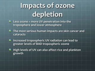Impacts of ozone
depletion
Less ozone = more UV penetration into the
troposphere and lower atmosphere
The most serious human impacts are skin cancer and
cataracts
Increased tropospheric UV radiation can lead to
greater levels of BAD tropospheric ozone
High levels of UV can also affect rice and plankton
growth
 
