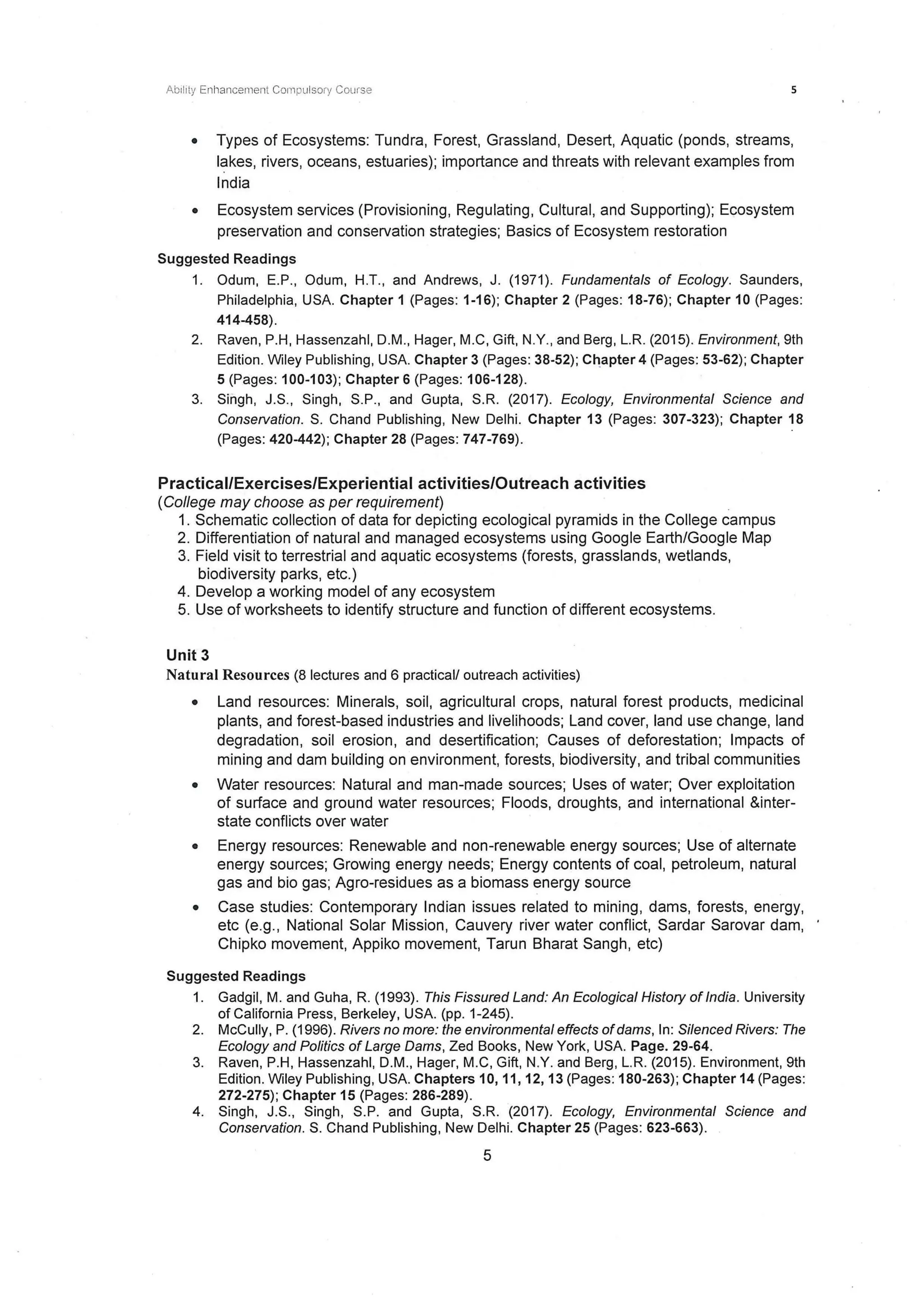 Ability Enl1ancement Compulsory Course 5
• Types of Ecosystems: Tundra, Forest, Grassland, Desert, Aquatic (ponds, streams,
lakes, rivers, oceans, estuaries); importance and threats with relevant examples from
India
• Ecosystem services (Provisioning, Regulating, Cultural, and Supporting); Ecosystem
preservation and conservation strategies; Basics of Ecosystem restoration
Suggested Readings
1. Odum, E.P., Odum, H.T., and Andrews, J. (1971). Fundamentals of Ecology. Saunders,
Philadelphia, USA. Chapter 1 (Pages: 1-16); Chapter 2 (Pages: 18-76); Chapter 10 (Pages:
414-458).
2. Raven, P.H, Hassenzahl, D.M., Hager, M.C, Gift, N.Y., and Berg , L.R. (2015). Environment, 9th
Edition. Wiley Publishing, USA. Chapter 3 (Pages: 38-52); C!1apter 4 (Pages: 53-62); Chapter
5 (Pages: 100-1 03); Chapter 6 (Pages: 106-128).
3. Singh, J.S., Singh, S.P., and Gupta, S.R. (2017). Ecology, Environmental Science and
Conservation. S. Chand Publishing, New Delhi. Chapter 13 (Pages: 307-323); Chapter 18
(Pages: 420-442); Chapter 28 (Pages: 747-769).
Practical/Exercises/Experiential activities/Outreach activities
(College may choose as per requirement)
1. Schematic collection of data for depicting ecological pyramids in the College campus
2. Differentiation of natural and managed ecosystems using Google Earth/Google Map
3. Field visit to terrestrial and aquatic ecosystems (forests, grasslands, wetlands,
biodiversity parks, etc.)
4. Develop a working model of any ecosystem
5. Use of worksheets to identify structure and function of different ecosystems.
Unit 3
Natural Resources (8 lectures and 6 practical/ outreach activities)
• Land resources: Minerals, soil, agricultural crops, natural forest products, medicinal
plants, and forest-based industries and livelihoods; Land cover, land use change, land
degradation, soil erosion, and desertification; Causes of deforestation; Impacts of
mining and dam building on environment, forests, biodiversity, and tribal communities
• Water resources: Natural and man-made sources; Uses of water; Over exploitation
of surface and ground water resources; Floods, droughts, and international &inter-
state conflicts over water
• Energy resources: Renewable and non-renewable energy sources; Use of alternate
energy sources; Growing energy needs; Energy contents of coal, petroleum, natural
gas and bio gas; Agro-residues as a biomass energy source
• Case studies: Contemporary Indian issues related to mining, dams, forests, energy,
etc (e.g., National Solar Mission, Cauvery river water conflict, Sardar Sarovar dam,
Chipko movement, Appiko movement, Tarun Bharat Sangh, etc)
Suggested Readings
1. Gadgil, M. and Guha, R. (1993). This Fissured Land: An Ecological History of India. University
of California Press, Berkeley, USA. (pp. 1-245).
2. McCully, P. (1996). Rivers no more: the environmental effects ofdams, In: Silenced Rivers: The
Ecology and Politics of Large Dams, Zed Books, New York, USA. Page. 29-64.
3. Raven, P.H, Hassenzahl, D.M., Hager, M.C, Gift, N.Y. and Berg, L.R. (2015). Environment, 9th
Edition. Wiley Publishing, USA. Chapters 10, 11, 12, 13 (Pages: 180-263); Chapter 14 (Pages:
272-275); Chapter 15 (Pages: 286-289).
4. Singh, J.S., Singh, S.P. and Gupta, S.R. (2017). Ecology, Environmental Science and
Conservation. S. Chand Publishing, New Delhi. Chapter 25 (Pages: 623-663).
5
 