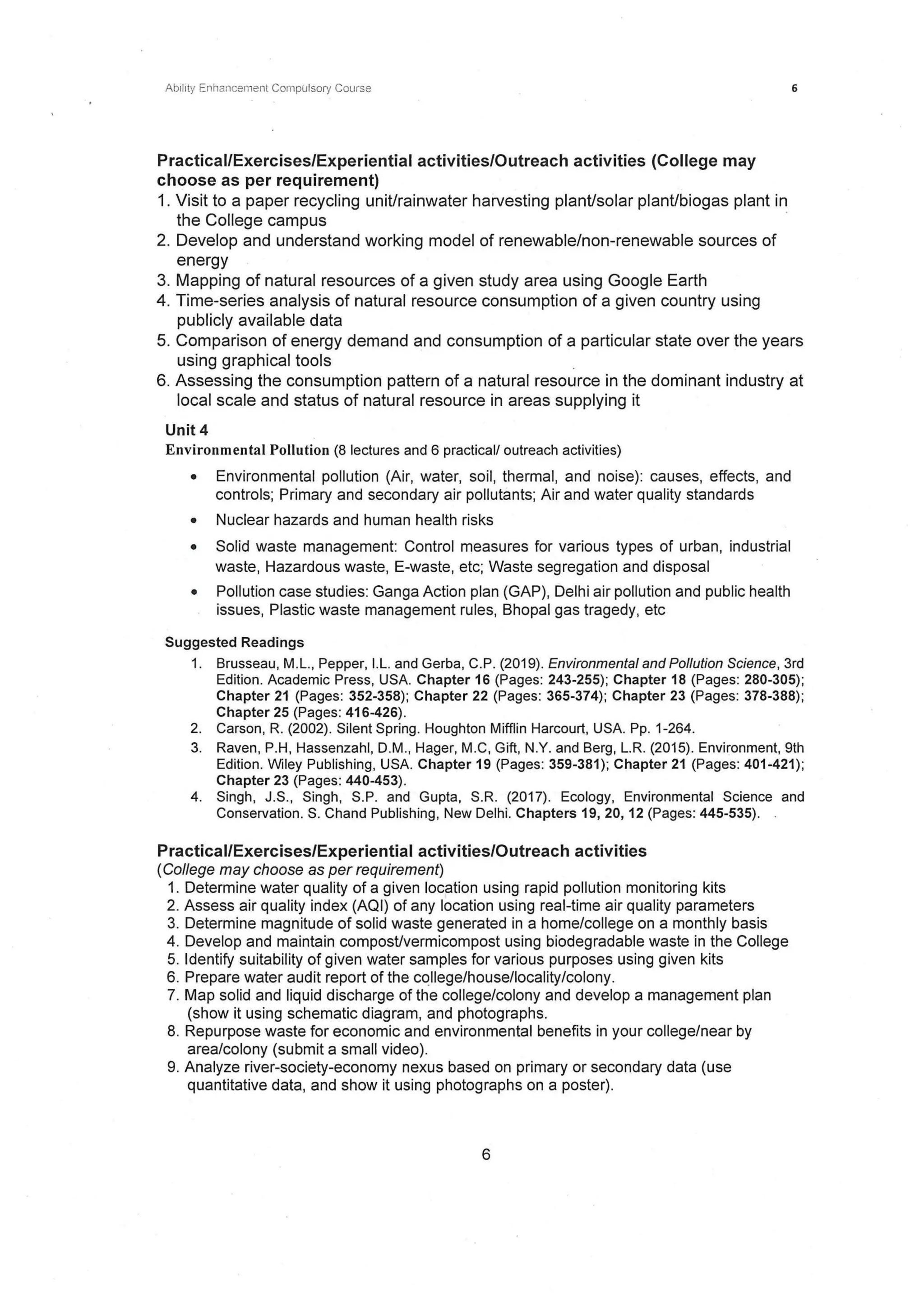 Ability Enhancement CompUlsory Course
Practical/Exercises/Experiential activities/Outreach activities (College may
choose as per requirement)
1. Visit to a paper recycling unit/rainwater harvesting plant/solar plant/biogas plant in
the College campus ·
2. Develop and understand working model of renewable/non-renewable sources of
energy
3. Mapping of natural resources of a given study area using Google Earth
4. Time-series analysis of natural resource consumption of a given country using
publicly available data
6
5. Comparison of energy demand and consumption of a particular state over the years
using graphical tools
6. Assessing the consumption pattern of a natural resource in the dominant industry at
local scale and status of natural resource in areas supplying it
Unit 4
Environmental Pollution (8 lectures and 6 practical/ outreach activities)
• Environmental pollution (Air, water, soil, thermal, and noise): causes, effects, and
controls; Primary and secondary air pollutants; Air and water quality standards
• Nuclear hazards and human health risks
• Solid waste management: Control measures for various types of urban, industrial
waste, Hazardous waste, E-waste, etc; Waste segregation and disposal
• Pollution case studies: Ganga Action plan (GAP}, Delhi air pollution and public health
issues, Plastic waste management rules, Bhopal gas tragedy, etc
Suggested Readings
1. Brusseau, M.L., Pepper, I.L. and Gerba, C.P. (2019). Environmental and Pollution Science, 3rd
Edition. Academic Press, USA. Chapter 16 (Pages: 243-255); Chapter 18 (Pages: 280-305);
Chapter 21 (Pages: 352-358); Chapter 22 (Pages: 365-374); Chapter 23 (Pages: 378-388);
Chapter 25 (Pages: 416-426) .
2. Carson, R. (2002). Silent Spring. Houghton Mifflin Harcourt, USA. Pp. 1-264.
3. Raven, P.H, Hassenzahl, D.M., Hager, M.C, Gift, N.Y. and Berg, L.R. (2015). Environment, 9th
Edition. Wiley Publishing, USA. Chapter 19 (Pages: 359-381); Chapter 21 (Pages: 401-421);
Chapter 23 (Pages: 440-453).
4. Singh, J.S., Singh, S.P. and Gupta, S.R. (2017). Ecology, Environmental Science and
Conservation. S. Chand Publishing, New Delhi. Chapters 19, 20, 12 (Pages: 445-535).
Practical/Exercises/Experiential activities/Outreach activities
(College may choose as per requirement)
1. Determine water quality of a given location using rapid pollution monitoring kits
2. Assess air quality index (AQI) of any location using real-time air quality parameters
3. Determine magnitude of solid waste generated in a home/college on a monthly basis
4. Develop and maintain compost/vermicompost using biodegradable waste in the College
5. Identify suitability of given water samples for various purposes using given kits
6. Prepare water audit report of the college/house/locality/colony.
7. Map solid and liquid discharge of the college/colony and develop a management plan
(show it using schematic diagram, and photographs.
8. Repurpose waste for economic and environmental benefits in your college/near by
area/colony (submit a small video).
9. Analyze river-society-economy nexus based on primary or secondary data (use
quantitative data, and show it using photographs on a poster).
6
 