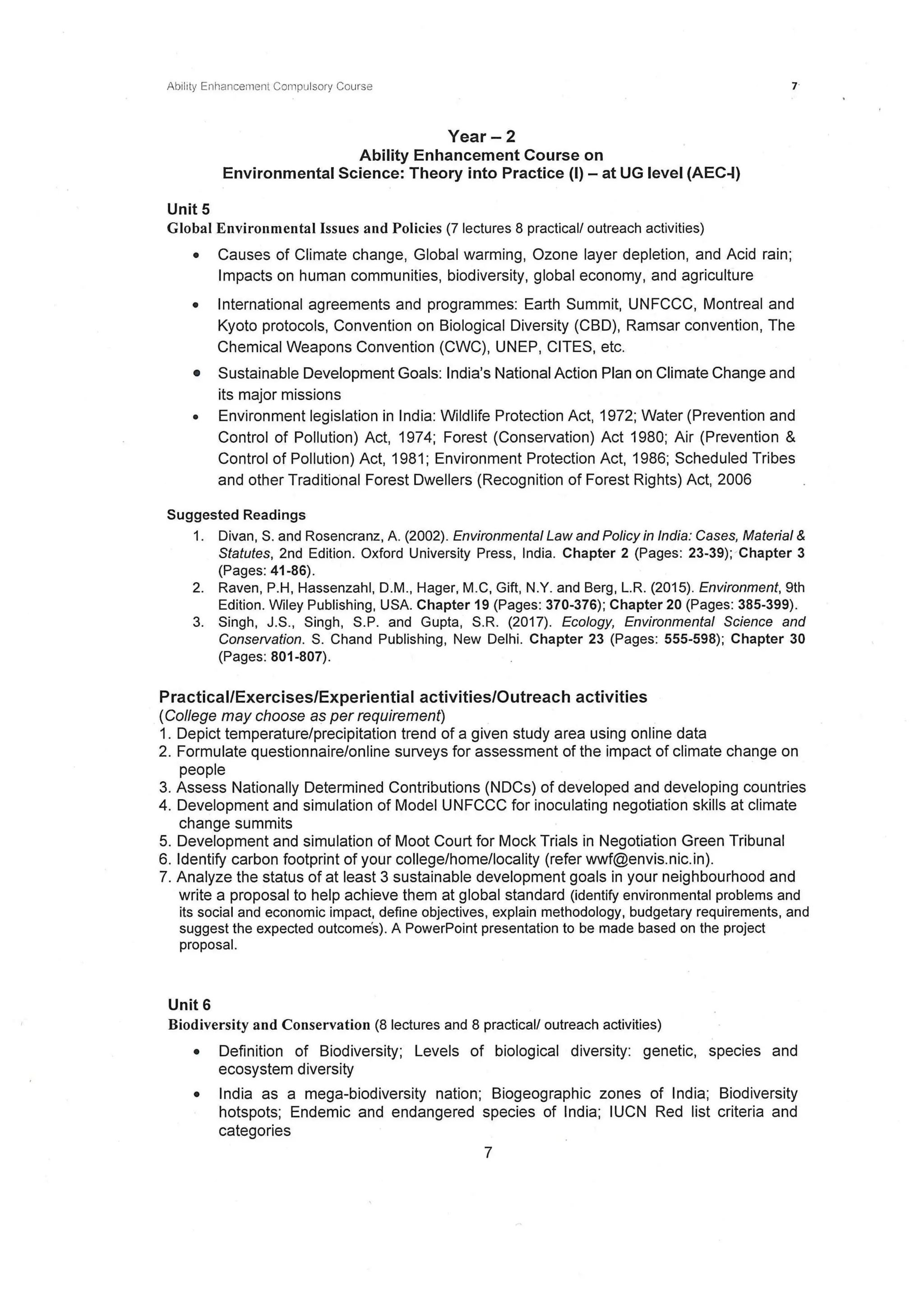 Ability Enhancement Compulsory Course
Year- 2
Ability Enhancement Course on
Environmental Science: Theory into Practice {I) - at UG level {AEC-1)
Unit 5
Global Environmental Issues and Policies (7 lectures 8 practical/ outreach activities)
• Causes of Climate change, Global warming, Ozone layer depletion, and Acid rain ;
Impacts on human communities, biodiversity, global economy, and agriculture
• International agreements and programmes: Earth Summit, UNFCCC, Montreal and
Kyoto protocols, Convention on Biological Diversity (CBD), Ramsar convention, The
Chemical Weapons Convention (CWC), UNEP, CITES, etc.
• Sustainable Development Goals: India's National Action Plan on Climate Change and
its major missions
• Environment legislation in India: Wildlife Protection Act, 1972; Water (Prevention and
Control of Pollution) Act, 1974; Forest (Conservation) Act 1980; Air (Prevention &
Control of Pollution) Act, 1981; Environment Protection Act, 1986; Scheduled Tribes
and other Traditional Forest Dwellers (Recognition of Forest Rights) Act, 2006
Suggested Readings
1. Divan, S. and Rosencranz, A. (2002). Environmental Law and Policy in India: Cases, Material &
Statutes, 2nd Edition. Oxford University Press, India. Chapter 2 (Pages: 23-39); Chapter 3
(Pages: 41-86).
2. Raven, P.H, Hassenzahl, D.M., Hager, M.C, Gift, N.Y. and Berg, L.R. (2015). Environment, 9th
Edition. Wiley Publishing, USA. Chapter 19 (Pages: 370-376); Chapter 20 (Pages: 385-399).
3. Singh, J.S., Singh, S.P. and Gupta, S.R. (2017). Ecology, Environmental Science and
Conservation. S. Chand Publishing, New Delhi. Chapter 23 (Pages: 555-598); Chapter 30
(Pages: 801-807).
Practical/Exercises/Experiential activities/Outreach activities
(College may choose as per requirement)
1. Depict temperature/precipitation trend of a given study area using online data
2. Formulate questionnaire/online surveys for assessment of the impact of climate change on
people
3. Assess Nationally Determined Contributions (NDCs) of developed and developing countries
4. Development and simulation of Model UNFCCC for inoculating negotiation skills at climate
change summits
5. Development and simulation of Moot Court for Mock Trials in Negotiation Green Tribunal
6. Identify carbon footprint of your college/home/locality (refer wwf@envis.nic.in).
7. Analyze the status of at least 3 sustainable development goals in your neighbourhood and
write a proposal to help achieve them at global standard (identify environmental problems and
its social and economic impact, define objectives, explain methodology, budgetary requirements, and
suggest the expected outcome's). A PowerPoint presentation to be made based on the project
proposal.
Unit 6
Biodiversity and Conservation (8 lectures and 8 practical/ outreach activities)
• Definition of Biodiversity; Levels of biological diversity: genetic, species and
ecosystem diversity
• India as a mega-biodiversity nation; Biogeographic zones of India; Biodiversity
hotspots; Endemic and endangered species of India; IUCN Red list criteria and
categories
7
 