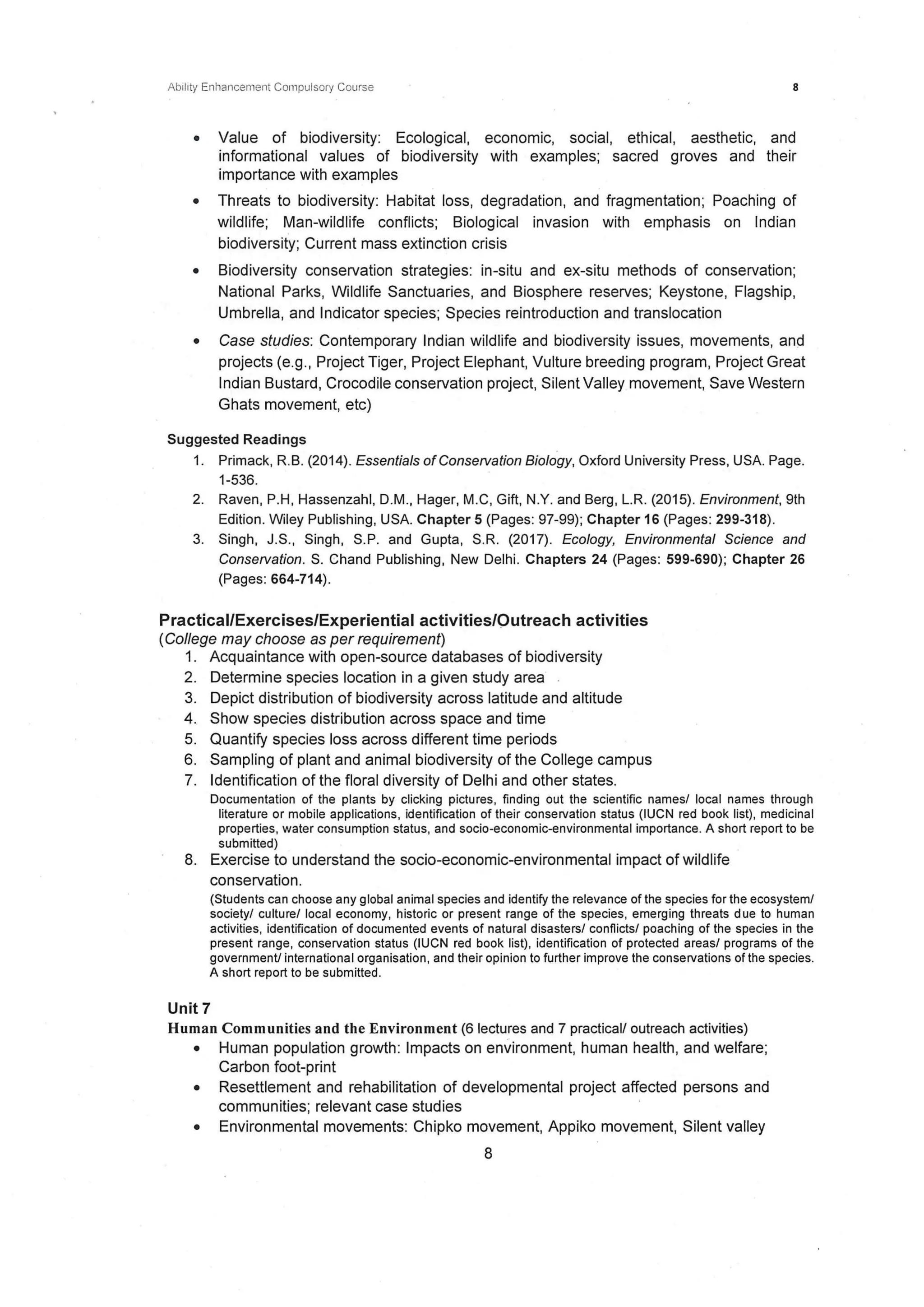 Ab11ity Enhancement Compulsory Course 8
• Value of biodiversity: Ecological, economic, social, ethical, aesthetic, and
informational values of biodiversity with examples; sacred groves and their
importance with examples
• Threats to biodiversity: Habitat loss, degradation, and fragmentation; Poaching of
wildlife; Man-wildlife conflicts; Biological invasion with emphasis on Indian
biodiversity; Current mass extinction crisis
• Biodiversity conservation strategies: in-situ and ex-situ methods of conservation;
National Parks, Wildlife Sanctuaries, and Biosphere reserves; Keystone, Flagship,
Umbrella, and Indicator species; Species reintroduction and translocation
• Case studies: Contemporary Indian wildlife and biodiversity issues, movements, anq
projects (e.g., Project Tiger, Project Elephant, Vulture breeding program, Project Great
Indian Bustard, Crocodile conservation project, Silent Valley movement, Save Western
Ghats movement, etc)
Suggested Readings
1. Primack, R. B. (2014). Essentials ofConservation Biology, Oxford University Press, USA. Page.
1-536.
2. Raven, P.H, Hassenzahl, D.M., Hager, M.C, Gift, N.Y. and Berg, L.R. (2015). Environment, 9th
Edition. Wiley Publishing, USA. Chapter 5 (Pages: 97-99); Chapter 16 (Pages: 299-318).
3. Singh, J.S., Singh, S.P. and Gupta, S.R. (2017). Ecology, Environmental Science and
Conservation. S. Chand Publishing, New Delhi. Chapters 24 (Pages: 599-690); Chapter 26
(Pages: 664-714).
Practical/Exercises/Experiential activities/Outreach activities
(College may choose as per requirement)
1. Acquaintance with open-source databases of biodiversity
2. Determine species location in a given study area .
3. Depict distribution of biodiversity across latitude and altitude
4. Show species distribution across space and time
5. Quantify species loss across different time periods
6. Sampling of plant and animal biodiversity of the College campus
7. Identification of the floral diversity of Delhi and other states.
Documentation of the plants by clicking pictures, finding out the scientific names/ local names through
literature or mobile applications, identification of their conservation status (IUCN red book list), medicinal
properties, water consumption status, and socio-economic-environmental importance. A short report to be
submitted)
8. Exercise to understand the socio-economic-environmental impact of wildlife
conservation.
(Students can choose any global animal species and identify the relevance of the species for the ecosystem/
society/ culture/local economy, historic or present range of the species, emerging threats due to human
activities, identification of documented events of natural disasters/ conflicts/ poaching of the species in the
present range, conservation status (IUCN red book list), identification of protected areas/ programs of the
government! international organisation, and their opinion to further improve the conservations of the species.
A short report to be submitted.
Unit 7
Human Communities and the Environment (61ectures and 7 practical/ outreach activities)
• Human population growth: Impacts on environment, human health, and welfare;
Carbon foot-print
• Resettlement and rehabilitation of developmental project affected persons and
communities; relevant case studies
• Environmental movements: Chipko movement, Appiko movement, Silent valley
8
 