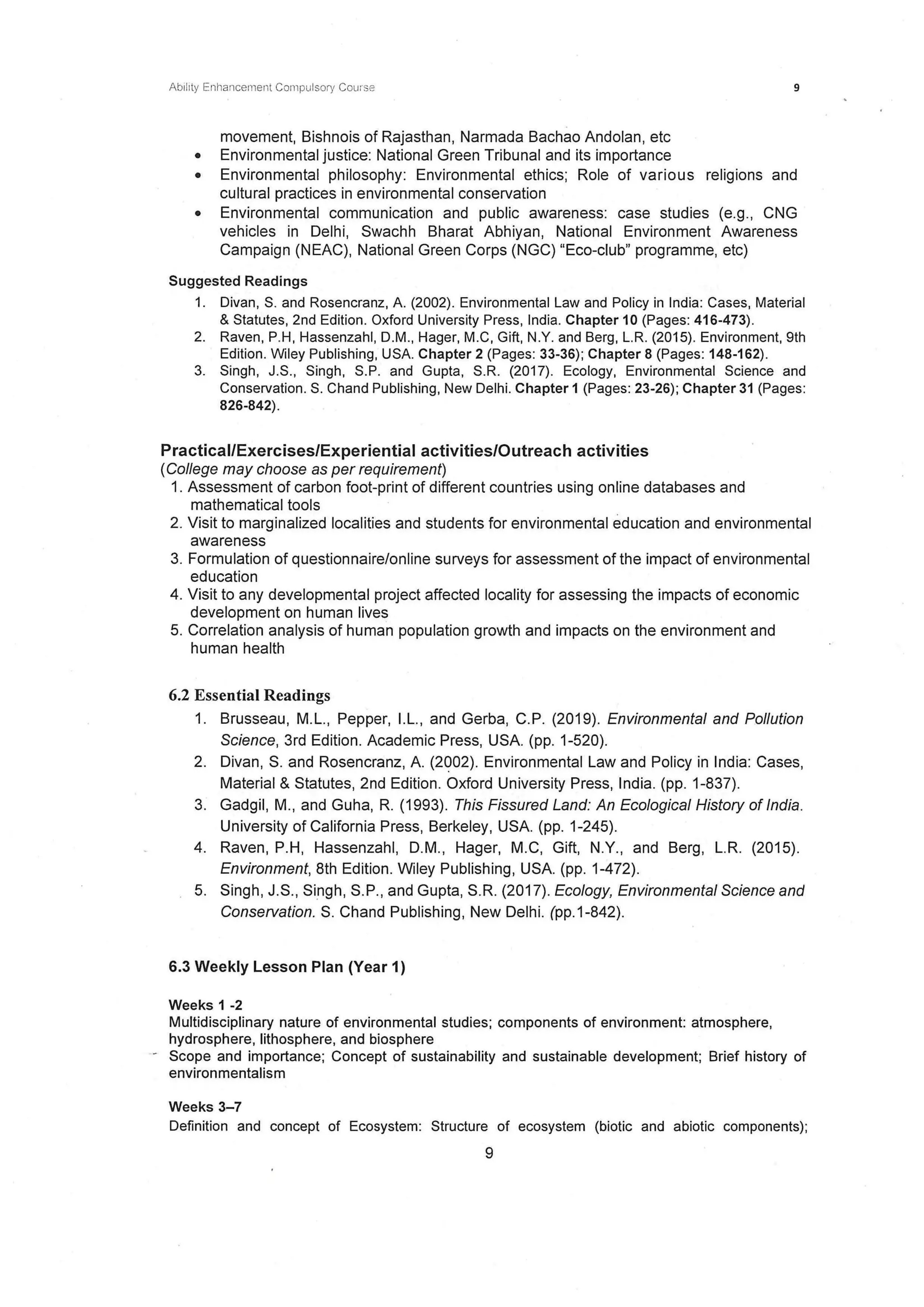 Ability Enhancement Compulsory Course 9
movement, Bishnois of Rajasthan, Narmada Bachao Andolan, etc
• Environmental justice: National Green Tribunal and its importance
• Environmental philosophy: Environmental ethics; Role of various religions and
cultural practices in environmental conservation
• Environmental communication and public awareness: case studies (e.g., CNG
vehicles in Delhi, Swachh Bharat Abhiyan, National Environment Awareness
Campaign (NEAC), National Green Corps (NGC) "Eco-club" programme, etc)
Suggested Readings
1. Divan, S. and Rosencranz, A. (2002). Environmental Law and Policy in India: Cases, Material
& Statutes, 2nd Edition. Oxford University Press, India. Chapter 10 (Pages: 416-473) .
2. Raven, P.H, Hassenzahl, D.M., Hager, M.C, Gift, N.Y. and Berg, L.R. (2015). Environment, 9th
Edition. Wiley Publishing, USA. Chapter 2 (Pages: 33-36); Chapter 8 (Pages: 148-162).
3. Singh, J.S., Singh, S.P. and Gupta, S.R. (2017). Ecology, Environmental Science and
Conservation. S. Chand Publishing, New Delhi. Chapter 1 (Pages: 23-26); Chapter 31 (Pages:
826-842).
Practical/Exercises/Experiential activities/Outreach activities
(College may choose as per requirement)
1. Assessment of carbon foot-print of different countries using online databases and
mathematical tools
2. Visit to marginalized localities and students for environmental education and environmental
awareness
3. Formulation of questionnaire/online surveys for assessment of the impact of environmental
education
4. Visit to any developmental project affected locality for assessing the impacts of economic
development on human lives
5. Correlation analysis of human population growth and impacts on the environment and
human health
6.2 Essential Readings
1. Brusseau, M.L., Pepper, I.L., and Gerba, C.P. (2019). Environmental and Pollution
Science, 3rd Edition. Academic Press, USA. (pp. 1-520).
2. Divan, S. and Rosencranz, A. (2002). Environmental Law and Policy in India: Cases,
Material & Statutes, 2nd Edition. Oxford University Press, India. (pp. 1-837).
3. Gadgil, M., and Guha, R. (1993). This Fissured Land: An Ecological History of India.
University of California Press, Berkeley, USA. (pp. 1-245).
4. Raven, P.H, Hassenzahl, D.M., Hager, M.C, Gift, N.Y., and Berg, L.R. (2015).
Environment, 8th Edition. Wiley Publishing, USA. (pp. 1-472).
5. Singh, J.S., Singh, S.P., and Gupta, S.R. (2017). Ecology, Environmental Science and
Conservation. S. Chand Publishing, New Delhi. (pp.1-842).
6.3 Weekly Lesson Plan (Year 1)
Weeks 1 -2
Multidisciplinary nature of environmental studies; components of environment: atmosphere,
hydrosphere, lithosphere, and biosphere
- Scope and importance; Concept of sustainability and sustainable development; Brief history of
environmentalism
Weeks 3-7
Definition and concept of Ecosystem: Structure of ecosystem (biotic and abiotic components);
9
 