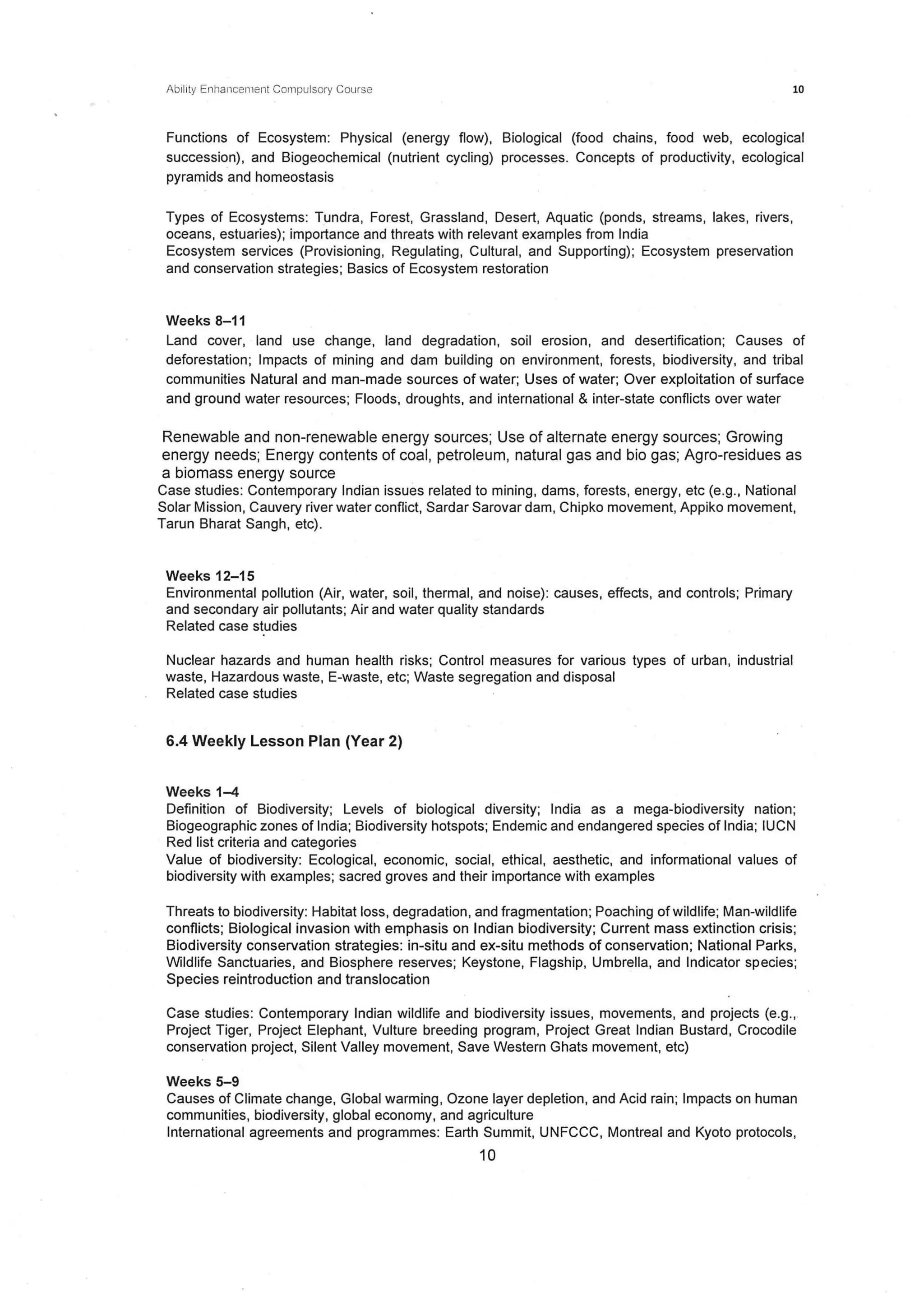 Abil1
ly Enhancement Compulsory Course 10
Functions of Ecosystem: Physical (energy flow}, Biological (food chains, food web, ecological
succession), and Biogeochemical (nutrient cycling) processes. Concepts of productivity, ecological
pyramids and homeostasis
Types of Ecosystems: Tundra, Forest, Grassland, Desert, Aquatic (ponds, streams, lakes, rivers,
oceans, estuaries); importance and threats with relevant examples from India
Ecosystem services (Provisioning, Regulating, Cultural, and Supporting); Ecosystem preservation
and conservation strategies; Basics of Ecosystem restoration
Weeks 8-11
Land cover, land use change, land degradation, soil erosion, and desertification; Causes of
deforestation; Impacts of mining and dam building on environment, forests, biodiversity, and tribal
communities Natural and man-made sources of water; Uses of water; Over exploitation of surface
and ground water resources; Floods, droughts, and international & inter-state conflicts over water
Renewable and non-renewable energy sources; Use of alternate energy sources; Growing
energy needs; Energy contents of coal, petroleum, natural gas and bio gas; Agro-residues as
a biomass energy source
Case studies: Contemporary Indian issues related to mining, dams, forests, energy, etc (e.g., National
Solar Mission, Cauvery river water conflict, Sardar Sarovar dam, Chipko movement, Appiko movement,
Tarun Bharat Sangh, etc).
Weeks 12-15
Environmental pollution (Air, water, soil, thermal, and noise): causes, effects, and controls; Primary
and secondary air pollutants; Air and water quality standards
Related case studies
Nuclear hazards and human health risks; Control measures for various types of urban, industrial
waste, Hazardous waste, E-waste, etc; Waste segregation and disposal
Related case studies
6.4 Weekly Lesson Plan (Year 2)
Weeks 1-4
Definition of Biodiversity; Levels of biological diversity; India as a mega-biodiversity nation;
Biogeographic zones of India; Biodiversity hotspots; Endemic and endangered species of India; IUCN
Red list criteria and categories
Value of biodiversity: Ecological, economic, social, ethical, aesthetic, and informational values of
biodiversity with examples; sacred groves and their importance with examples
Threats to biodiversity: Habitat loss, degradation, and fragmentation; Poaching of wildlife; Man-wildlife
conflicts; Biological invasion with emphasis on Indian biodiversity; Current mass extinction crisis;
Biodiversity conservation strategies: in-situ and ex-situ methods of conservation; National Parks,
Wildlife Sanctuaries, and Biosphere reserves; Keystone, Flagship, Umbrella, and Indicator species;
Species reintroduction and translocation
Case studies: Contemporary Indian wildlife and biodiversity issues, movements, and projects (e.g.,.
Project Tiger, Project Elephant, Vulture breeding program, Project Great Indian Bustard, Crocodile
conservation project, Silent Valley movement, Save Western Ghats movement, etc)
Weeks 5-9
Causes of Climate change, Global warming, Ozone layer depletion, and Acid rain; Impacts on human
communities, biodiversity, global economy, and agriculture
International agreements and programmes: Earth Summit, UNFCCC, Montreal and Kyoto protocols,
10
 