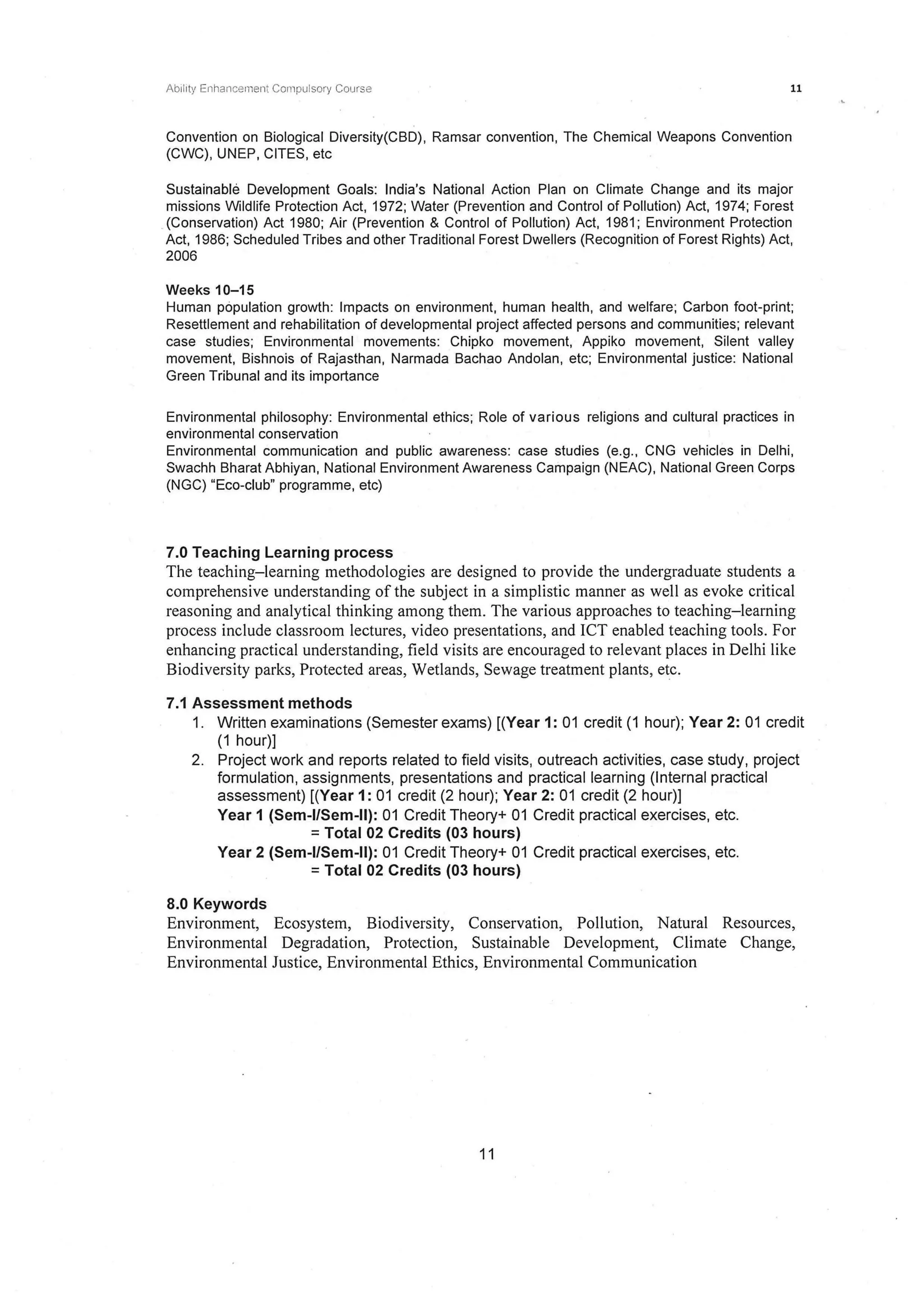 Abrlrt)' Enhancernent Compulsory Course 11
Convention on Biological Diversity(CBD), Ramsar convention, The Chemical Weapons Convention
(CWC), UNEP, CITES, etc
Sustainable Development Goals: India's National Action Plan on Climate Change and its major
missions Wildlife Protection Act, 1972; Water (Prevention and Control of Pollution) Act, 1974; Forest
.(Conservation) Act 1980; Air (Prevention & Control of Pollution) Act, 1981; Environment Protection
Act, 1986; Scheduled Tribes and other Traditional Forest Dwellers (Recognition of Forest Rights) Act,
2006
Weeks 10-15
Human population growth: Impacts on environment, human health, and welfare; Carbon foot-print;
Resettlement and rehabilitation of developmental project affected persons and communities; relevant
case studies; Environmental movements: Chipko movement, Appiko movement, Silent valley
movement, Bishnois of Rajasthan, Narmada Bachao Andolan, etc; Environmental justice: National
Green Tribunal and its importance
Environmental philosophy: Environmental ethics; Role of various religions and cultural practices in
environmental conservation
Environmental communication and public awareness: case studies (e.g., CNG vehicles in Delhi,
Swachh Bharat Abhiyan, National Environment Awareness Campaign (NEAC), National Green Corps
(NGC) "Eco-club" programme, etc)
7.0 Teaching Learning process
The teaching-learning methodologies are designed to provide the undergraduate students a
comprehensive understanding of the subject in a simplistic manner as well as evoke critical
reasoning and analytical thinking among them. The various approaches to teaching-learning
process include classroom lectures, video presentations, and ICT enabled teaching tools. For
enhancing practical understanding, field visits are encouraged to relevant places in Delhi like
Biodiversity parks, Protected areas, Wetlands, Sewage treatment plants, etc.
7.1 Assessment methods
1. Written examinations (Semester exams) [(Year 1: 01 credit (1 hour); Year 2: 01 credit
(1 hour)]
2. Project work and reports related to field visits, outreach activities, case study, project
formulation, assignments, presentations and practical learning (Internal practical
assessment) [(Year 1: 01 credit (2 hour); Year 2: 01 credit (2 hour)]
Year 1 (Sem-1/Sem-11): 01 Credit Theory+ 01 Credit practical exercises, etc.
=Total 02 Credits (03 hours)
Year 2 (Sem-1/Sem-11): 01 Credit Theory+ 01 Credit practical exercises, etc.
=Total 02 Credits (03 hours)
8.0 Keywords
Environment, Ecosystem, Biodiversity, Conservation, Pollution, Natural Resources,
Environmental Degradation, Protection, Sustainable Development, Climate Change,
Environmental Justice, Environmental Ethics, Environmental Communication
11
 