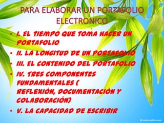 PARA ELABORAR UN PORTAFOLIO ELECTRONICOI. El tiempo que toma hacer un portafolioII. La longitud de un portafolioIII. El contenido del portafolioIV. Tres componentes fundamentales ( reflexión, documentación y colaboración)V. La capacidad de escribir