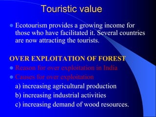 Touristic value
 Ecotourism provides a growing income for
those who have facilitated it. Several countries
are now attracting the tourists.
OVER EXPLOITATION OF FOREST
 Reason for over exploitation in India
 Causes for over exploitation
a) increasing agricultural production
b) increasing industrial activities
c) increasing demand of wood resources.
 