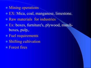  Mining operations
 EX: Mica, coal, manganese, limestone.
 Raw materials for industries
 Ex: boxes, furniture's, plywood, match-
boxes, pulp,.
 Fuel requirements
 Shifting cultivation
 Forest fires
 