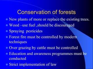 Conservation of forests
 New plants of more or replace the existing trees.
 Wood –use fuel ,should be discouraged
 Spraying pesticides
 Forest fire must be controlled by modern
techniques
 Over grazing by cattle must be controlled
 Education and awareness programmes must be
conducted
 Strict implementation of law
 