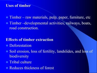 Uses of timber
 Timber – raw materials, pulp, paper, furniture, etc
 Timber –developmental activities, railways, boats,
road construction.
Effects of timber extraction
 Deforestation
 Soil erosion, loss of fertility, landslides, and loss of
biodiversity
 Tribal culture
 Reduces thickness of forest
 