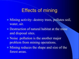 Effects of mining
 Mining activity- destroy trees, pollutes soil,
water, air.
 Destruction of natural habitat at the mine
and disposal sites.
 Noise pollution is the another major
problem from mining operations.
 Mining reduces the shape and size of the
forest areas.
 