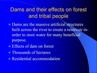 Dams and their effects on forest
and tribal people
 Dams are the massive artificial structures
built across the river to create a reservoir in-
order to store water for many beneficial
purpose.
 Effects of dam on forest
 Thousands of hectares
 Residential accommodation
 