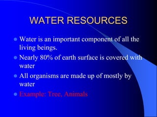 WATER RESOURCES
 Water is an important component of all the
living beings.
 Nearly 80% of earth surface is covered with
water
 All organisms are made up of mostly by
water
 Example: Tree, Animals
 