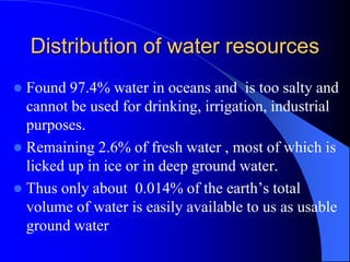 Distribution of water resources
 Found 97.4% water in oceans and is too salty and
cannot be used for drinking, irrigation, industrial
purposes.
 Remaining 2.6% of fresh water , most of which is
licked up in ice or in deep ground water.
 Thus only about 0.014% of the earth’s total
volume of water is easily available to us as usable
ground water
 