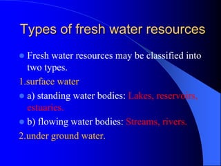 Types of fresh water resources
 Fresh water resources may be classified into
two types.
1.surface water
 a) standing water bodies: Lakes, reservoirs,
estuaries.
 b) flowing water bodies: Streams, rivers.
2.under ground water.
 