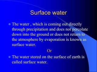 Surface water
 The water , which is coming out directly
through precipitation and does not percolate
down into the ground or does not return to
the atmosphere by evaporation is known as
surface water.
Or
 The water stored on the surface of earth is
called surface water.
 