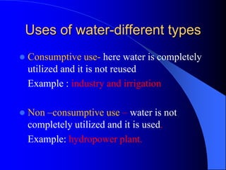 Uses of water-different types
 Consumptive use- here water is completely
utilized and it is not reused
Example : industry and irrigation
 Non –consumptive use – water is not
completely utilized and it is used.
Example: hydropower plant.
 