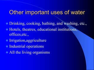 Other important uses of water
 Drinking, cooking, bathing, and washing, etc.,
 Hotels, theatres, educational institutions,
offices,etc.,
 Irrigation,aggriculture
 Industrial operations
 All the living organisms
 