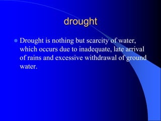 drought
 Drought is nothing but scarcity of water,
which occurs due to inadequate, late arrival
of rains and excessive withdrawal of ground
water.
 