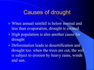Causes of drought
 When annual rainfall is below normal and
less than evaporation, drought is created.
 High population is also another cause for
drought
 Deforestation leads to desertification and
drought too. when the trees are cut, the soil
is subject to erosion by heavy rains, winds
and sun.
 