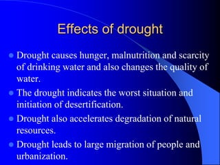 Effects of drought
 Drought causes hunger, malnutrition and scarcity
of drinking water and also changes the quality of
water.
 The drought indicates the worst situation and
initiation of desertification.
 Drought also accelerates degradation of natural
resources.
 Drought leads to large migration of people and
urbanization.
 