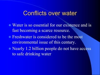 Conflicts over water
 Water is so essential for our existence and is
fast becoming a scarce resource.
 Freshwater is considered to be the most
environmental issue of this century.
 Nearly 1.2 billion people do not have access
to safe drinking water
 