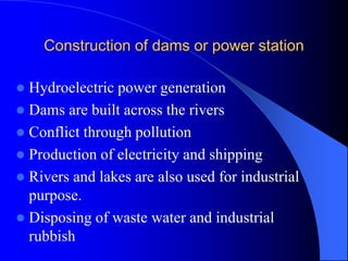 Construction of dams or power station
 Hydroelectric power generation
 Dams are built across the rivers
 Conflict through pollution
 Production of electricity and shipping
 Rivers and lakes are also used for industrial
purpose.
 Disposing of waste water and industrial
rubbish
 