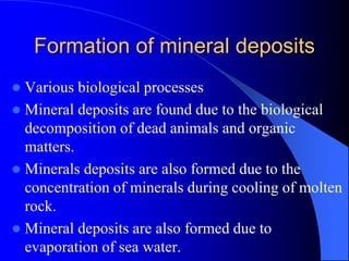 Formation of mineral deposits
 Various biological processes
 Mineral deposits are found due to the biological
decomposition of dead animals and organic
matters.
 Minerals deposits are also formed due to the
concentration of minerals during cooling of molten
rock.
 Mineral deposits are also formed due to
evaporation of sea water.
 