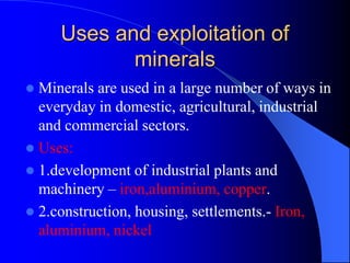 Uses and exploitation of
minerals
 Minerals are used in a large number of ways in
everyday in domestic, agricultural, industrial
and commercial sectors.
 Uses:
 1.development of industrial plants and
machinery – iron,aluminium, copper.
 2.construction, housing, settlements.- Iron,
aluminium, nickel
 