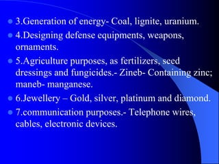  3.Generation of energy- Coal, lignite, uranium.
 4.Designing defense equipments, weapons,
ornaments.
 5.Agriculture purposes, as fertilizers, seed
dressings and fungicides.- Zineb- Containing zinc;
maneb- manganese.
 6.Jewellery – Gold, silver, platinum and diamond.
 7.communication purposes.- Telephone wires,
cables, electronic devices.
 