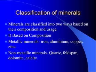 Classification of minerals
 Minerals are classified into two ways based on
their composition and usage.
 I) Based on Composition
 Metallic minerals- iron, aluminium, copper,
zinc.
 Non-metallic minerals- Quartz, feldspar,
dolomite, calcite
 