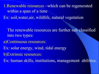 1.Renewable resources –which can be regenerated
within a span of a time
Ex: soil,water,air, wildlife, natural vegetation
The renewable resources are further sub classified
into two types:
a)Continuous resources:
Ex: solar energy, wind, tidal energy
b)Extrinsic resources:
Ex: human skills, institutions, management abilities.
 