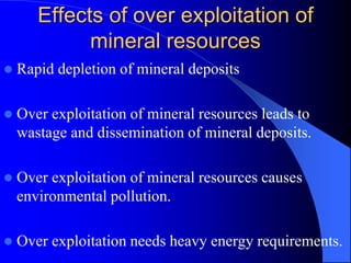 Effects of over exploitation of
mineral resources
 Rapid depletion of mineral deposits
 Over exploitation of mineral resources leads to
wastage and dissemination of mineral deposits.
 Over exploitation of mineral resources causes
environmental pollution.
 Over exploitation needs heavy energy requirements.
 